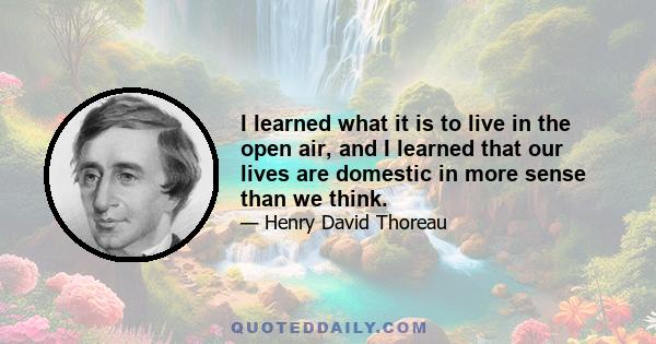 I learned what it is to live in the open air, and I learned that our lives are domestic in more sense than we think.