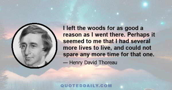 I left the woods for as good a reason as I went there. Perhaps it seemed to me that I had several more lives to live, and could not spare any more time for that one.