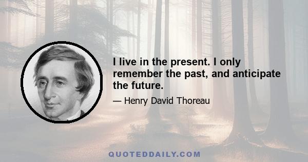 I live in the present. I only remember the past, and anticipate the future.