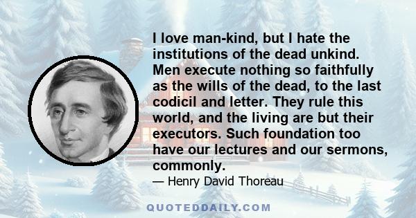 I love man-kind, but I hate the institutions of the dead unkind. Men execute nothing so faithfully as the wills of the dead, to the last codicil and letter. They rule this world, and the living are but their executors.