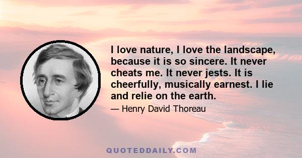 I love nature, I love the landscape, because it is so sincere. It never cheats me. It never jests. It is cheerfully, musically earnest. I lie and relie on the earth.