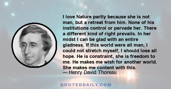 I love Nature partly because she is not man, but a retreat from him. None of his institutions control or pervade her. There a different kind of right prevails. In her midst I can be glad with an entire gladness. If this 