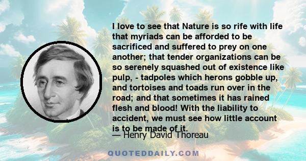 I love to see that Nature is so rife with life that myriads can be afforded to be sacrificed and suffered to prey on one another; that tender organizations can be so serenely squashed out of existence like pulp, -