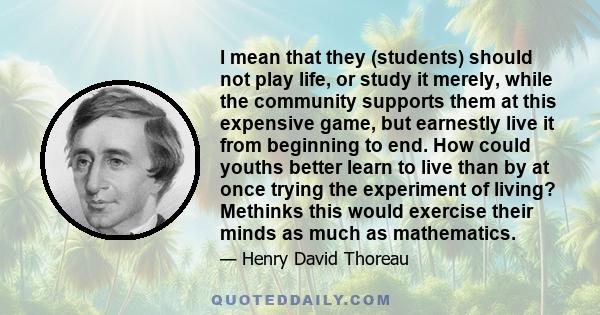 I mean that they (students) should not play life, or study it merely, while the community supports them at this expensive game, but earnestly live it from beginning to end. How could youths better learn to live than by