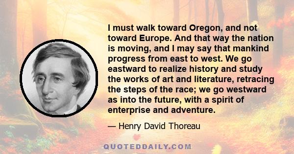 I must walk toward Oregon, and not toward Europe. And that way the nation is moving, and I may say that mankind progress from east to west. We go eastward to realize history and study the works of art and literature,