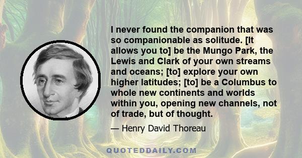 I never found the companion that was so companionable as solitude. [It allows you to] be the Mungo Park, the Lewis and Clark of your own streams and oceans; [to] explore your own higher latitudes; [to] be a Columbus to