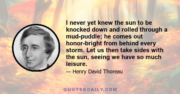 I never yet knew the sun to be knocked down and rolled through a mud-puddle; he comes out honor-bright from behind every storm. Let us then take sides with the sun, seeing we have so much leisure.