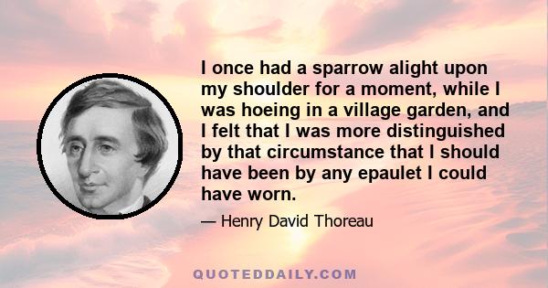 I once had a sparrow alight upon my shoulder for a moment, while I was hoeing in a village garden, and I felt that I was more distinguished by that circumstance that I should have been by any epaulet I could have worn.