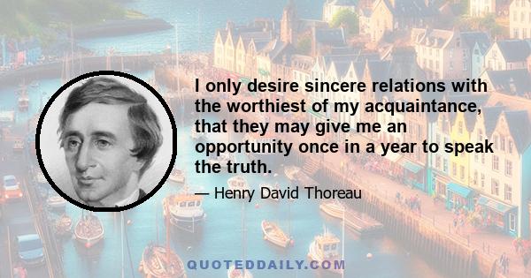 I only desire sincere relations with the worthiest of my acquaintance, that they may give me an opportunity once in a year to speak the truth.