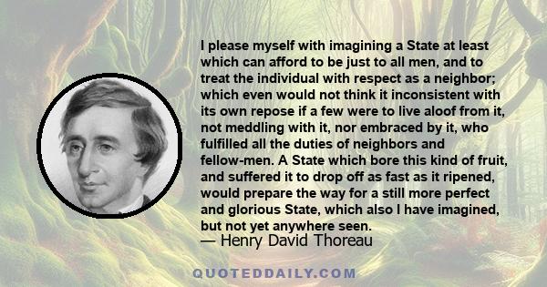 I please myself with imagining a State at least which can afford to be just to all men, and to treat the individual with respect as a neighbor; which even would not think it inconsistent with its own repose if a few