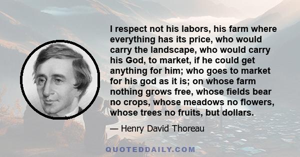 I respect not his labors, his farm where everything has its price, who would carry the landscape, who would carry his God, to market, if he could get anything for him; who goes to market for his god as it is; on whose