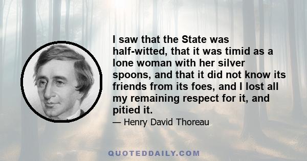 I saw that the State was half-witted, that it was timid as a lone woman with her silver spoons, and that it did not know its friends from its foes, and I lost all my remaining respect for it, and pitied it.