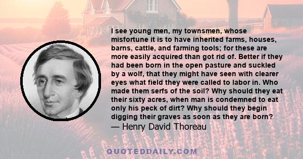 I see young men, my townsmen, whose misfortune it is to have inherited farms, houses, barns, cattle, and farming tools; for these are more easily acquired than got rid of. Better if they had been born in the open