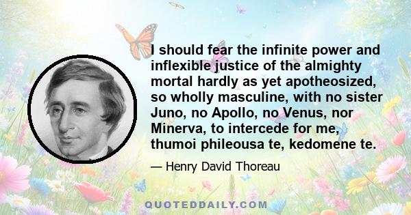 I should fear the infinite power and inflexible justice of the almighty mortal hardly as yet apotheosized, so wholly masculine, with no sister Juno, no Apollo, no Venus, nor Minerva, to intercede for me, thumoi