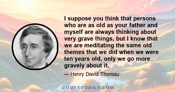 I suppose you think that persons who are as old as your father and myself are always thinking about very grave things, but I know that we are meditating the same old themes that we did when we were ten years old, only