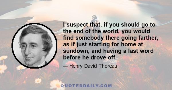 I suspect that, if you should go to the end of the world, you would find somebody there going farther, as if just starting for home at sundown, and having a last word before he drove off.