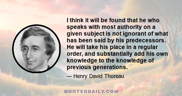 I think it will be found that he who speaks with most authority on a given subject is not ignorant of what has been said by his predecessors. He will take his place in a regular order, and substantially add his own