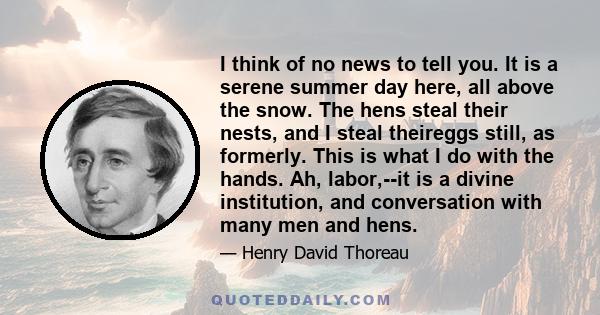 I think of no news to tell you. It is a serene summer day here, all above the snow. The hens steal their nests, and I steal theireggs still, as formerly. This is what I do with the hands. Ah, labor,--it is a divine