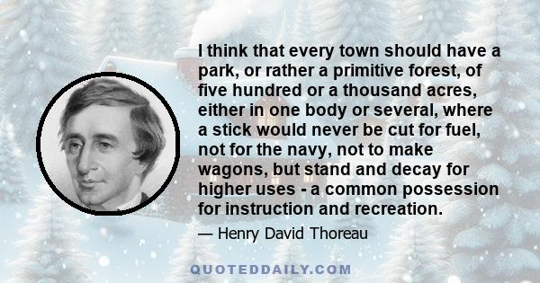 I think that every town should have a park, or rather a primitive forest, of five hundred or a thousand acres, either in one body or several, where a stick would never be cut for fuel, not for the navy, not to make