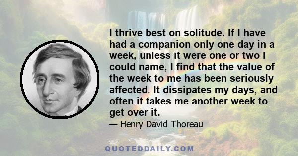 I thrive best on solitude. If I have had a companion only one day in a week, unless it were one or two I could name, I find that the value of the week to me has been seriously affected. It dissipates my days, and often