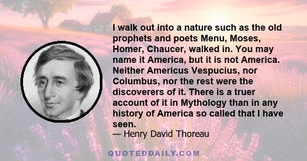 I walk out into a nature such as the old prophets and poets Menu, Moses, Homer, Chaucer, walked in. You may name it America, but it is not America. Neither Americus Vespucius, nor Columbus, nor the rest were the