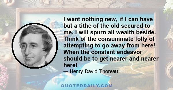 I want nothing new, if I can have but a tithe of the old secured to me. I will spurn all wealth beside. Think of the consummate folly of attempting to go away from here! When the constant endeavor should be to get