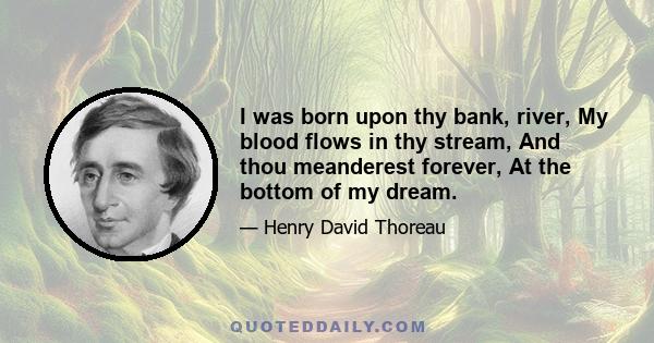 I was born upon thy bank, river, My blood flows in thy stream, And thou meanderest forever, At the bottom of my dream.