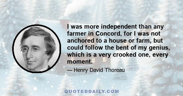 I was more independent than any farmer in Concord, for I was not anchored to a house or farm, but could follow the bent of my genius, which is a very crooked one, every moment.