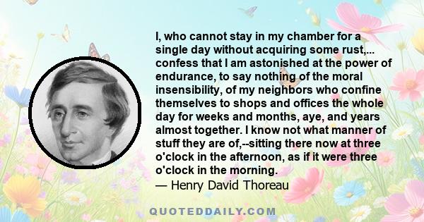 I, who cannot stay in my chamber for a single day without acquiring some rust,... confess that I am astonished at the power of endurance, to say nothing of the moral insensibility, of my neighbors who confine themselves 