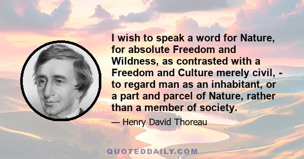 I wish to speak a word for Nature, for absolute Freedom and Wildness, as contrasted with a Freedom and Culture merely civil, - to regard man as an inhabitant, or a part and parcel of Nature, rather than a member of