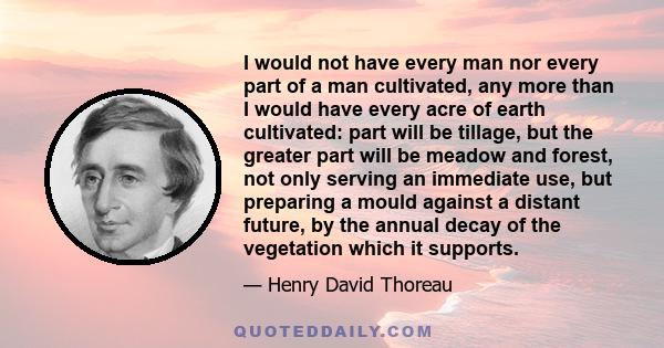 I would not have every man nor every part of a man cultivated, any more than I would have every acre of earth cultivated: part will be tillage, but the greater part will be meadow and forest, not only serving an