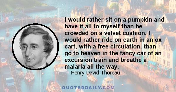 I would rather sit on a pumpkin and have it all to myself than be crowded on a velvet cushion. I would rather ride on earth in an ox cart, with a free circulation, than go to heaven in the fancy car of an excursion