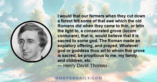 I would that our farmers when they cut down a forest felt some of that awe which the old Romans did when they came to thin, or letin the light to, a consecrated grove (lucum conlucare), that is, would believe that it is 