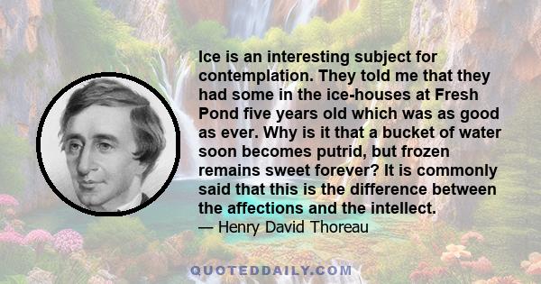 Ice is an interesting subject for contemplation. They told me that they had some in the ice-houses at Fresh Pond five years old which was as good as ever. Why is it that a bucket of water soon becomes putrid, but frozen 