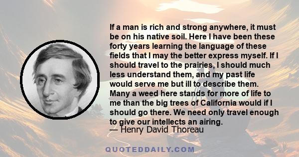 If a man is rich and strong anywhere, it must be on his native soil. Here I have been these forty years learning the language of these fields that I may the better express myself. If I should travel to the prairies, I