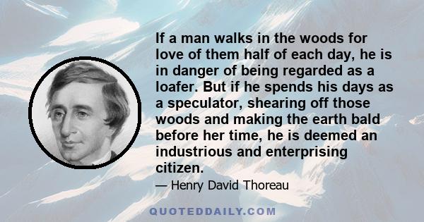 If a man walks in the woods for love of them half of each day, he is in danger of being regarded as a loafer. But if he spends his days as a speculator, shearing off those woods and making the earth bald before her