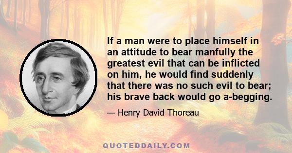 If a man were to place himself in an attitude to bear manfully the greatest evil that can be inflicted on him, he would find suddenly that there was no such evil to bear; his brave back would go a-begging.