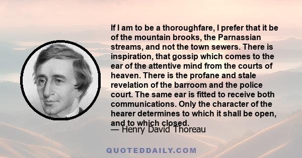 If I am to be a thoroughfare, I prefer that it be of the mountain brooks, the Parnassian streams, and not the town sewers. There is inspiration, that gossip which comes to the ear of the attentive mind from the courts