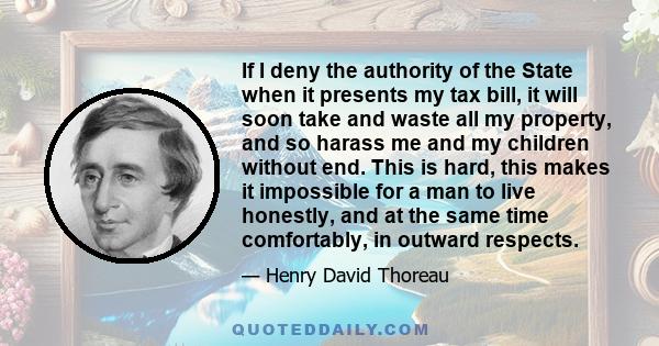 If I deny the authority of the State when it presents my tax bill, it will soon take and waste all my property, and so harass me and my children without end. This is hard, this makes it impossible for a man to live