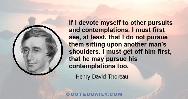 If I devote myself to other pursuits and contemplations, I must first see, at least, that I do not pursue them sitting upon another man's shoulders. I must get off him first, that he may pursue his contemplations too.