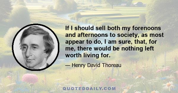 If I should sell both my forenoons and afternoons to society, as most appear to do, I am sure, that, for me, there would be nothing left worth living for.