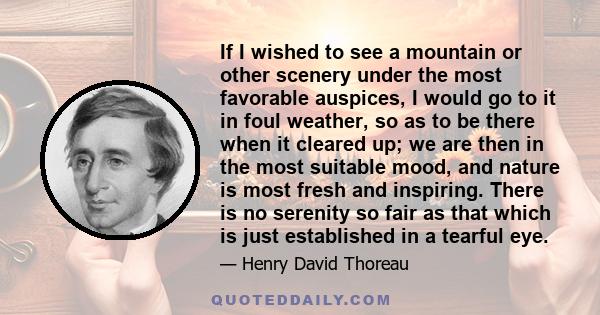 If I wished to see a mountain or other scenery under the most favorable auspices, I would go to it in foul weather, so as to be there when it cleared up; we are then in the most suitable mood, and nature is most fresh