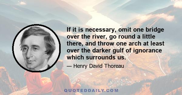 If it is necessary, omit one bridge over the river, go round a little there, and throw one arch at least over the darker gulf of ignorance which surrounds us.