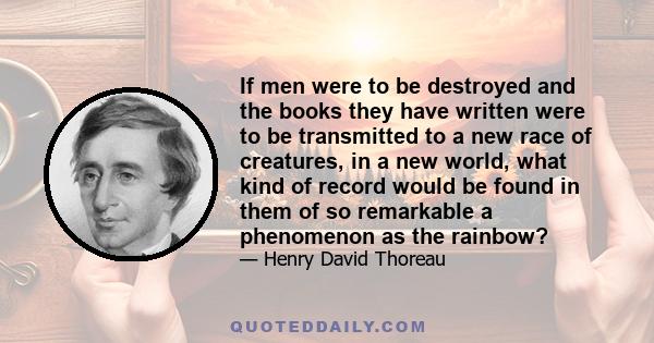 If men were to be destroyed and the books they have written were to be transmitted to a new race of creatures, in a new world, what kind of record would be found in them of so remarkable a phenomenon as the rainbow?