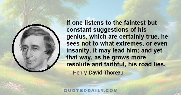 If one listens to the faintest but constant suggestions of his genius, which are certainly true, he sees not to what extremes, or even insanity, it may lead him; and yet that way, as he grows more resolute and faithful, 