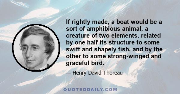 If rightly made, a boat would be a sort of amphibious animal, a creature of two elements, related by one half its structure to some swift and shapely fish, and by the other to some strong-winged and graceful bird.