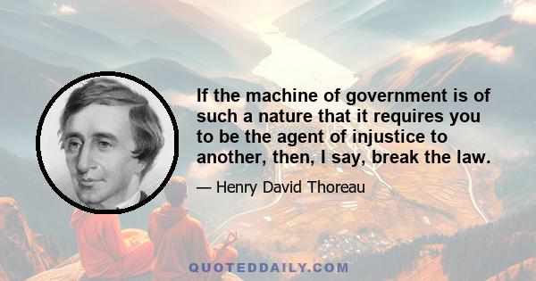 If the machine of government is of such a nature that it requires you to be the agent of injustice to another, then, I say, break the law.