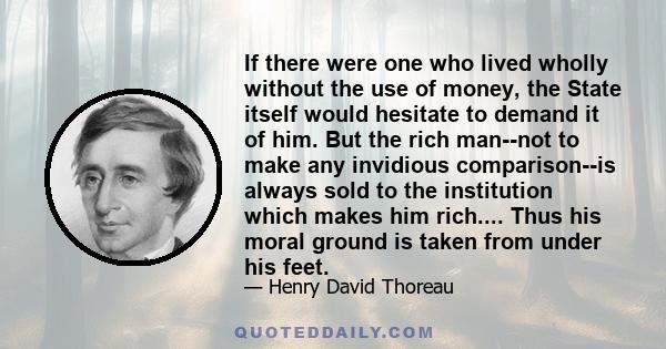 If there were one who lived wholly without the use of money, the State itself would hesitate to demand it of him. But the rich man--not to make any invidious comparison--is always sold to the institution which makes him 