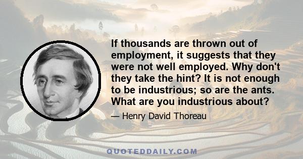 If thousands are thrown out of employment, it suggests that they were not well employed. Why don't they take the hint? It is not enough to be industrious; so are the ants. What are you industrious about?