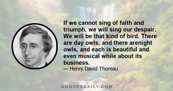 If we cannot sing of faith and triumph, we will sing our despair. We will be that kind of bird. There are day owls, and there arenight owls, and each is beautiful and even musical while about its business.